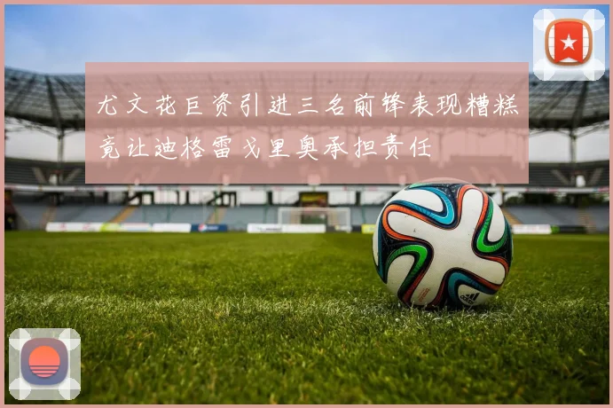 尤文花巨资引进三名前锋表现糟糕竟让迪格雷戈里奥承担责任