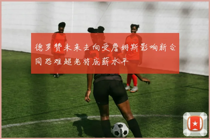德罗赞未来去向受詹姆斯影响新合同恐难超老将底薪水平