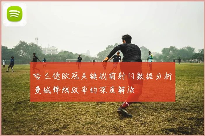 哈兰德欧冠关键战前射门数据分析曼城锋线效率的深度解读