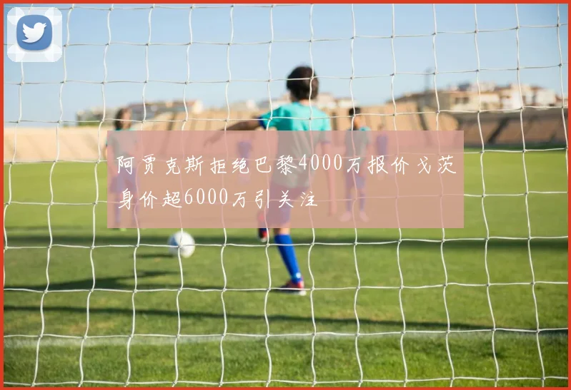 阿贾克斯拒绝巴黎4000万报价戈茨身价超6000万引关注
