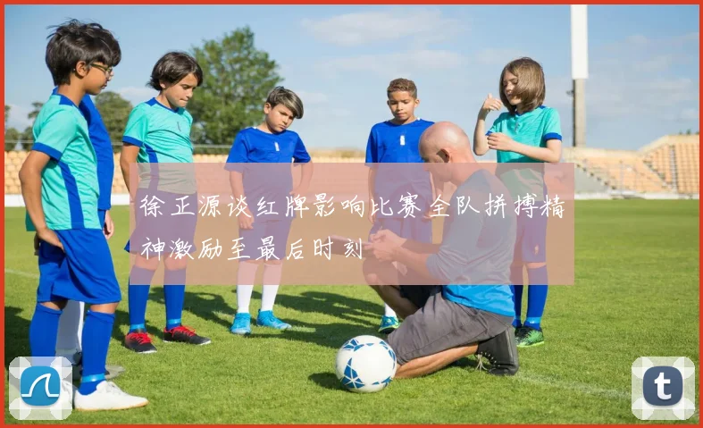 徐正源谈红牌影响比赛全队拼搏精神激励至最后时刻