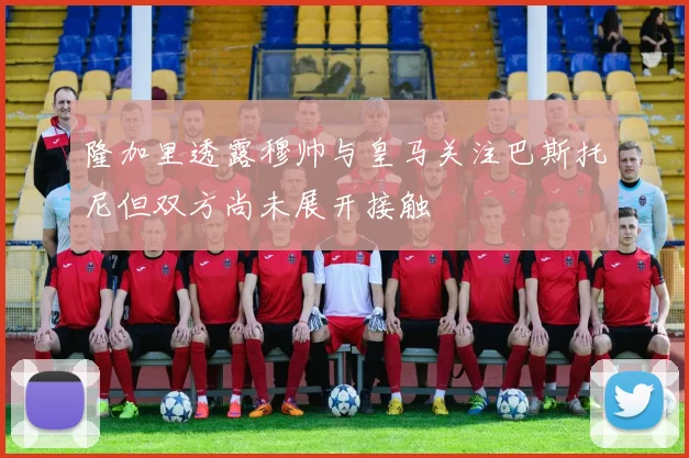 隆加里透露穆帅与皇马关注巴斯托尼但双方尚未展开接触