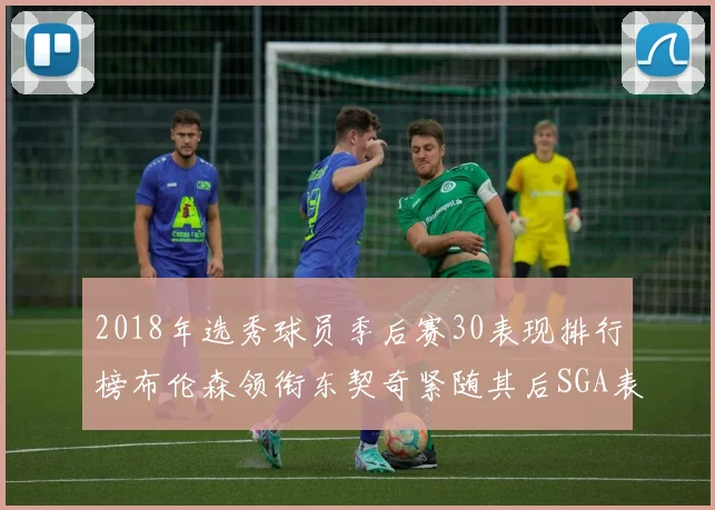2018年选秀球员季后赛30表现排行榜布伦森领衔东契奇紧随其后SGA表现不俗